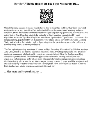 Review Of Battle Hymns Of The Tiger Mother By Dr....
One of the many arduous decisions parents face is how to raise their children. Over time, renowned
thinkers the world over have identified and coined different distinct styles of parenting and their
outcomes. Diana Baumrind is credited for her three styles of parenting: permissive, authoritarian, and
authoritative. Amy Chua first identified a particular style of parenting characterized by strict
regulations known as Tiger Parenting in her book Battle Hymns of the Tiger Mother . In contrast, free
range parenting, popularized by Dr. Benjamin Spock, takes a laissez faire approach. Good Morning
Today took a look at three distinct styles of parenting from the eyes of three successful children, to
help see things from a different perspective.
The first style of parenting mentioned is known as Tiger Parenting . First coined by Yale law professor
Amy Chua, the style has become a common household name. Strict regimen parents who prioritize
academic success and scholastic achievements are characteristic of this style. Furthermore, high
academic expectations and few freedoms typically await the child. Shanny Lee recounts her
experience on being raised under a tiger mom. She recalls having to practice math problems at age
five immediately after school. In her mother s eyes, nothing below a B grade would be acceptable and
she recalls feeling scared to come home with a lower grade. From this we can see that an extremely
high standard was set at a young age. Although this made her
... Get more on HelpWriting.net ...
 