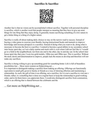 Sacrifice Is Sacrifice
Another fact is that no vision can be accomplished without sacrifice. Together with personal discipline
is sacrifice, which is another word that people interpret as meaning that they have to give up some
things for one thing that they enjoy doing. It generally means sacrificing something of a low nature to
get a better thing or a thing of a higher nature.
Sacrifice is really all about making daily choices to stay on the narrow road to success. Instead of
buying a video game to exercise your thumbs, buying instructional books and manuals to improve
knowledge and increase prospects is a sacrifice. Instead of doing what you want to do, doing what is
necessary to become the best is a sacrifice. I wanted to become a good athlete in my secondary school
inter house sport day, so I set a daily routine and stuck with it, even when I did not feel like it. I would
go to a field in the neighborhood, run from one end to the other, day in and day out. In the school inter
house sport day that year, I won two gold medals, 100m race and 200m race. This is sacrifice. Without
the need, desire and determination to improve, people lack the means to develop and therefore will not
make any sacrifices.
Sacrifice is being willing to give up something good for something better. Life is full of boundless
possibilities but ... Show more content on Helpwriting.net ...
It is important to distinguish making a sacrifice from making an offering. Offerings are functionally
equivalent to small gifts given to family or friends as a way of showing affection and maintaining a
relationship. As such, the gift of time is an offering, not a sacrifice, for it is not a sacrifice to visit one s
friends; rather, it s something that is done on a regular basis to keep the relationship in good working
order, and to let them know you appreciate them. I would also distinguish sacrifice from communion,
which is an offering that is shared between the celebrants and the
... Get more on HelpWriting.net ...
 