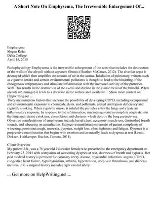 A Short Note On Emphysema, The Irreversible Enlargement Of...
Emphysema
Megan Kehn
Delta College
April 15, 2015
Pathophysiology Emphysema is the irreversible enlargement of the acini that includes the destruction
of the walls of the alveoli without apparent fibrosis (Huether McCance, 2012). The alveolar septa is
destroyed which then amplifies the amount of air in the acinus. Inhalation of pulmonary irritants such
as cigarette smoke and certain environmental pollutants is thought to lead to the hindering of the
endogenous antiproteases and stimulate inflammation with the increased activity of the proteases.
With This results in the destruction of the aveoli and decline in the elastic recoil of the bronchi. When
alveoli are damaged it leads to a decrease in the surface area available ... Show more content on
Helpwriting.net ...
There are numerous factors that increase the possibility of developing COPD, including occupational
and environmental exposure to chemicals, dusts, and pollutants, alpha1 antitrypsin deficiency and
cigarette smoking. When cigarette smoke is inhaled the particles enter the lungs and create an
inflammatory response. In response to the inflammation, macrophages and neutrophils penetrate into
the lung and release cytokines, chemokines and elastases which destroy the lung parenchyma.
Objective manifestations of emphysema include barrel chest, accessory muscle use, diminished breath
sounds, and wheezing on auscultation. Subjective manifestations consist of patient complaints of
wheezing, persistent cough, anorexia, dyspnea, weight loss, chest tightness and fatigue. Dyspnea is a
progressive manifestation that begins with exertion and eventually leads to dyspnea at rest (Lewis,
Dirksen, Heitkemper, Bucher, Camera, 2011).
Client Overview
My patient J.R., was a 76 year old Caucasian female who presented to the emergency department on
February 23, 2015 with complaints of worsening dyspnea at rest, shortness of breath and hypoxia. Her
past medical history is pertinent for coronary artery disease, myocardial infarction, angina, COPD,
congestive heart failure, hypothyroidism, arthritis, hypertension, deep vein thrombosis, and diabetes
mellitus. J.R. s surgical history includes right carotid artery
... Get more on HelpWriting.net ...
 