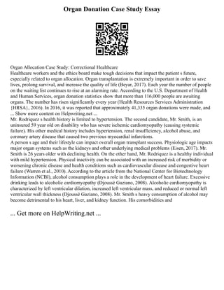 Organ Donation Case Study Essay
Organ Allocation Case Study: Correctional Healthcare
Healthcare workers and the ethics board make tough decisions that impact the patient s future,
especially related to organ allocation. Organ transplantation is extremely important in order to save
lives, prolong survival, and increase the quality of life (Beyar, 2017). Each year the number of people
on the waiting list continues to rise at an alarming rate. According to the U.S. Department of Health
and Human Services, organ donation statistics show that more than 116,000 people are awaiting
organs. The number has risen significantly every year (Health Resources Services Administration
{HRSA}, 2016). In 2016, it was reported that approximately 41,335 organ donations were made, and
... Show more content on Helpwriting.net ...
Mr. Rodriquez s health history is limited to hypertension. The second candidate, Mr. Smith, is an
uninsured 59 year old on disability who has severe ischemic cardiomyopathy (causing systemic
failure). His other medical history includes hypertension, renal insufficiency, alcohol abuse, and
coronary artery disease that caused two previous myocardial infarctions.
A person s age and their lifestyle can impact overall organ transplant success. Physiologic age impacts
major organ systems such as the kidneys and other underlying medical problems (Eisen, 2017). Mr.
Smith is 26 years older with declining health. On the other hand, Mr. Rodriquez is a healthy individual
with mild hypertension. Physical inactivity can be associated with an increased risk of morbidity or
worsening chronic disease and health conditions such as cardiovascular disease and congestive heart
failure (Warren et al., 2010). According to the article from the National Center for Biotechnology
Information (NCBI), alcohol consumption plays a role in the development of heart failure. Excessive
drinking leads to alcoholic cardiomyopathy (Djoussé Gaziano, 2008). Alcoholic cardiomyopathy is
characterized by left ventricular dilation, increased left ventricular mass, and reduced or normal left
ventricular wall thickness (Djoussé Gaziano, 2008). Mr. Smith s heavy consumption of alcohol may
become detrimental to his heart, liver, and kidney function. His comorbidities and
... Get more on HelpWriting.net ...
 