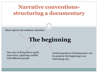 Narrative conventions-
structuring a documentary
Must capture the audience attention
The beginning
Central question of documentary can
be posed at the beginning in an
interesting way.
One way of doing this is quick
interviews, capturing conflict
with different people.
 