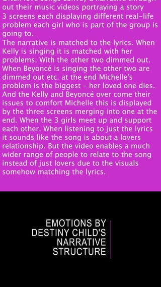 EMOTIONS BY
DESTINY CHILD'S
NARRATIVE
STRUCTURE
Often love songs convey a narrative through
out their music videos portraying a story
3 screens each displaying different real-life
problem each girl who is part of the group is
going to.
The narrative is matched to the lyrics. When
Kelly is singing it is matched with her
problems. With the other two dimmed out.
When Beyoncé is singing the other two are
dimmed out etc. at the end Michelle's
problem is the biggest – her loved one dies.
And the Kelly and Beyoncé over come their
issues to comfort Michelle this is displayed
by the three screens merging into one at the
end. When the 3 girls meet up and support
each other. When listening to just the lyrics
it sounds like the song is about a lovers
relationship. But the video enables a much
wider range of people to relate to the song
instead of just lovers due to the visuals
somehow matching the lyrics.
 