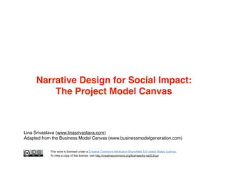 Narrative Design for Social Impact:
The Project Model Canvas

Lina Srivastava (www.linasrivastava.com)
Adapted from the Bu...