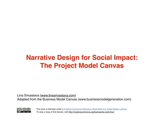Narrative Design for Social Impact:
The Project Model Canvas

Lina Srivastava (www.linasrivastava.com)
Adapted from the Business Model Canvas (www.businessmodelgeneration.com)
This work is licensed under a Creative Commons Attribution-ShareAlike 3.0 United States License.
To view a copy of this license, visit http://creativecommons.org/licenses/by-sa/3.0/us/

 