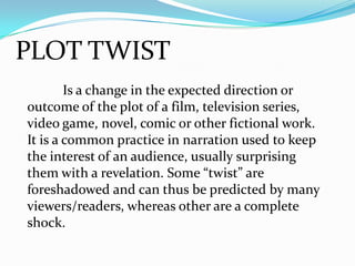 PLOT TWIST
Is a change in the expected direction or
outcome of the plot of a film, television series,
video game, novel, comic or other fictional work.
It is a common practice in narration used to keep
the interest of an audience, usually surprising
them with a revelation. Some “twist” are
foreshadowed and can thus be predicted by many
viewers/readers, whereas other are a complete
shock.