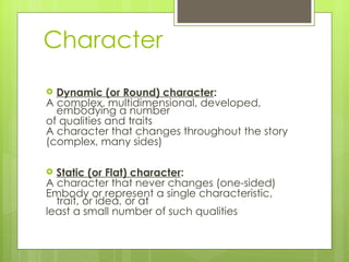 Character Dynamic (or Round) character :  A complex, multidimensional ,  developed, embodying a number  of qualities and traits A character that changes throughout the story  (complex, many sides) Static (or Flat) character :  A character that never changes (one-sided) Embody or represent a single characteristic, trait, or idea, or at  least a small number of such qualities 