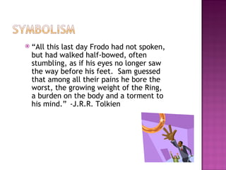    “All this last day Frodo had not spoken,
    but had walked half-bowed, often
    stumbling, as if his eyes no longer saw
    the way before his feet. Sam guessed
    that among all their pains he bore the
    worst, the growing weight of the Ring,
    a burden on the body and a torment to
    his mind.” -J.R.R. Tolkien
 