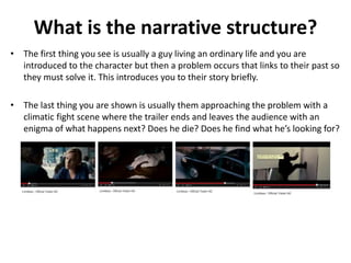 What is the narrative structure? 
• The first thing you see is usually a guy living an ordinary life and you are 
introduced to the character but then a problem occurs that links to their past so 
they must solve it. This introduces you to their story briefly. 
• The last thing you are shown is usually them approaching the problem with a 
climatic fight scene where the trailer ends and leaves the audience with an 
enigma of what happens next? Does he die? Does he find what he’s looking for? 
 