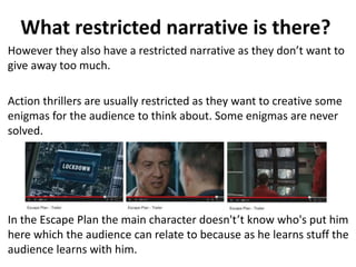 What restricted narrative is there? 
However they also have a restricted narrative as they don’t want to 
give away too much. 
Action thrillers are usually restricted as they want to creative some 
enigmas for the audience to think about. Some enigmas are never 
solved. 
In the Escape Plan the main character doesn't’t know who's put him 
here which the audience can relate to because as he learns stuff the 
audience learns with him. 
 