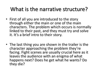 What is the narrative structure?
• First of all you are introduced to the story
through either the main or one of the main
characters. The problem which occurs is normally
linked to their past, and they must try and solve
it. It’s a brief intro to their story.
• The last thing you are shown in the trailer is the
character approaching the problem they’re
facing. Fight scenes are usually crucial here as it
leaves the audience with an enigma of what
happens next? Does he get what he wants? Do
they die?
 