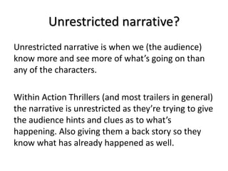 Unrestricted narrative?
Unrestricted narrative is when we (the audience)
know more and see more of what’s going on than
any of the characters.
Within Action Thrillers (and most trailers in general)
the narrative is unrestricted as they’re trying to give
the audience hints and clues as to what’s
happening. Also giving them a back story so they
know what has already happened as well.
 