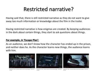 Restricted narrative?
Having said that, there is still restricted narrative as they do not want to give
away too much information or knowledge about the film in the trailer.
Having restricted narrative is how enigmas are created. By keeping audiences
in the dark about certain things, they start to ask questions about things.
For example, in ‘Escape Plan’:
As an audience, we don’t know how the character has ended up in the prison,
and neither does he. As the character learns new things, the audience learns
with him.
 