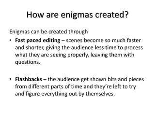 How are enigmas created?
Enigmas can be created through
• Fast paced editing – scenes become so much faster
and shorter, giving the audience less time to process
what they are seeing properly, leaving them with
questions.
• Flashbacks – the audience get shown bits and pieces
from different parts of time and they’re left to try
and figure everything out by themselves.
 