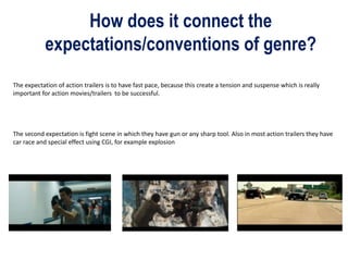 How does it connect the
expectations/conventions of genre?
The expectation of action trailers is to have fast pace, because this create a tension and suspense which is really
important for action movies/trailers to be successful.
The second expectation is fight scene in which they have gun or any sharp tool. Also in most action trailers they have
car race and special effect using CGI, for example explosion
 
