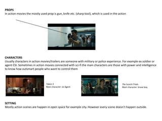PROPS
In action movies the mostly used prop is gun, knife etc. (sharp tool), which is used in the action
CHARACTERS
Usually characters in action movies/trailers are someone with military or police experience. For example ex soldier or
agent CSI. Sometimes in action movies connected with sci-fi the main characters are those with power and intelligence
to know how outsmart people who want to control them
Taken 3
Main character: ex Agent
The Scorch Trials
Main character: brave boy
SETTING
Mostly action scenes are happen in open space for example city. However every scene doesn’t happen outside.
 