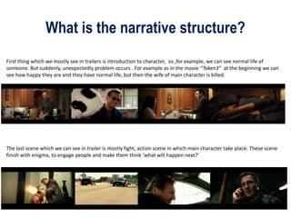 What is the narrative structure?
First thing which we mostly see in trailers is introduction to character, so ,for example, we can see normal life of
someone. But suddenly, unexpectedly problem occurs . For example as in the movie “Taken3” at the beginning we can
see how happy they are and they have normal life, but then the wife of main character is killed.
The last scene which we can see in trailer is mostly fight, action scene in which main character take place. These scene
finish with enigma, to engage people and make them think ‘what will happen next?’
 