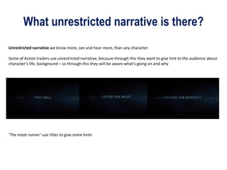 What unrestricted narrative is there?
Unrestricted narrative we know more, see and hear more, than any character
Some of Action trailers use unrestricted narrative, because through this they want to give hint to the audience about
character’s life, background – so through this they will be aware what’s going on and why
‘The maze runner’ use titles to give some hints
 