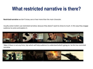 What restricted narrative is there?
Restricted narrative we don’t know, see or hear more than the main character.
Usually action trailers use restricted narrative, because they doesn’t want to show to much. In this way they engage
audience to come and explore it.
Taken 3 there is not any hints, tips which will help audience to understand what’s going on. So this has restricted
narrative
 