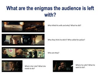 What are the enigmas the audience is left
with?
Who killed his wife and why? What he did?
Why they think he did it? Who called for police?
Who are they?
What is her role? What she
needs to do?
Where he calls? What he
want to do?
 
