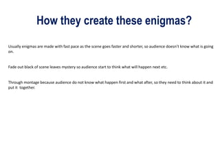 How they create these enigmas?
Usually enigmas are made with fast pace as the scene goes faster and shorter, so audience doesn’t know what is going
on.
Fade out black of scene leaves mystery so audience start to think what will happen next etc.
Through montage because audience do not know what happen first and what after, so they need to think about it and
put it together.
 