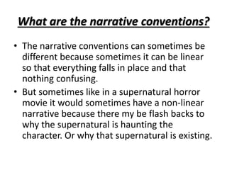 What are the narrative conventions? 
• The narrative conventions can sometimes be 
different because sometimes it can be linear 
so that everything falls in place and that 
nothing confusing. 
• But sometimes like in a supernatural horror 
movie it would sometimes have a non-linear 
narrative because there my be flash backs to 
why the supernatural is haunting the 
character. Or why that supernatural is existing. 
 