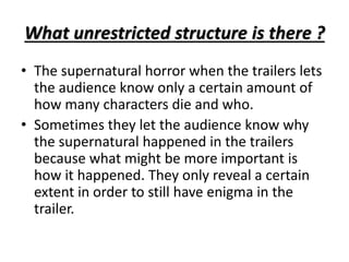 What unrestricted structure is there ? 
• The supernatural horror when the trailers lets 
the audience know only a certain amount of 
how many characters die and who. 
• Sometimes they let the audience know why 
the supernatural happened in the trailers 
because what might be more important is 
how it happened. They only reveal a certain 
extent in order to still have enigma in the 
trailer. 
 
