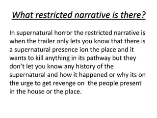 What restricted narrative is there? 
In supernatural horror the restricted narrative is 
when the trailer only lets you know that there is 
a supernatural presence ion the place and it 
wants to kill anything in its pathway but they 
don’t let you know any history of the 
supernatural and how it happened or why its on 
the urge to get revenge on the people present 
in the house or the place. 
 