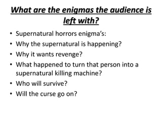 What are the enigmas the audience is 
left with? 
• Supernatural horrors enigma’s: 
• Why the supernatural is happening? 
• Why it wants revenge? 
• What happened to turn that person into a 
supernatural killing machine? 
• Who will survive? 
• Will the curse go on? 
