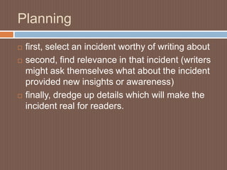 Planning
   first, select an incident worthy of writing about
   second, find relevance in that incident (writers
    might ask themselves what about the incident
    provided new insights or awareness)
   finally, dredge up details which will make the
    incident real for readers.
 