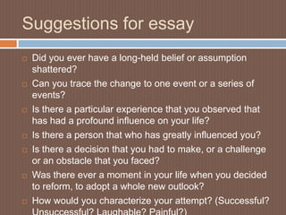 Suggestions for essay
   Did you ever have a long-held belief or assumption
    shattered?
   Can you trace the change to one event or a series of
    events?
   Is there a particular experience that you observed that
    has had a profound influence on your life?
   Is there a person that who has greatly influenced you?
   Is there a decision that you had to make, or a challenge
    or an obstacle that you faced?
   Was there ever a moment in your life when you decided
    to reform, to adopt a whole new outlook?
   How would you characterize your attempt? (Successful?
 