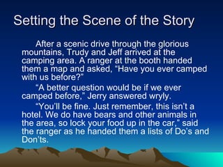 Setting the Scene of the Story After a scenic drive through the glorious mountains, Trudy and Jeff arrived at the camping area. A ranger at the booth handed them a map and asked, “Have you ever camped with us before?” “ A better question would be if we ever camped before,” Jerry answered wryly.  “ You’ll be fine. Just remember, this isn’t a hotel. We do have bears and other animals in the area, so lock your food up in the car,” said the ranger as he handed them a lists of Do’s and Don’ts.  