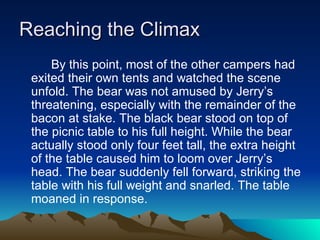 Reaching the Climax By this point, most of the other campers had exited their own tents and watched the scene unfold. The bear was not amused by Jerry’s threatening, especially with the remainder of the bacon at stake. The black bear stood on top of the picnic table to his full height. While the bear actually stood only four feet tall, the extra height of the table caused him to loom over Jerry’s head. The bear suddenly fell forward, striking the table with his full weight and snarled. The table moaned in response.  