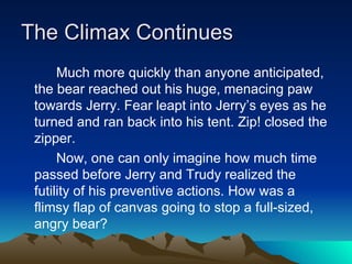 The Climax Continues Much more quickly than anyone anticipated, the bear reached out his huge, menacing paw towards Jerry. Fear leapt into Jerry’s eyes as he turned and ran back into his tent. Zip! closed the zipper.  Now, one can only imagine how much time passed before Jerry and Trudy realized the futility of his preventive actions. How was a flimsy flap of canvas going to stop a full-sized, angry bear? 