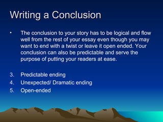 Writing a Conclusion The conclusion to your story has to be logical and flow well from the rest of your essay even though you may want to end with a twist or leave it open ended. Your conclusion can also be predictable and serve the purpose of putting your readers at ease. Predictable ending Unexpected/ Dramatic ending Open-ended 