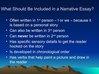 What Should Be Included in a Narrative Essay? Often written in 1 st  person – I or we – because it is based on a personal story Can also be written in 3 rd  person Can  never  be written in 2 nd  person Has specific sensory details to get the reader hooked on the story Is developed in chronological order Has verbs that help paint a picture and draw in the reader 