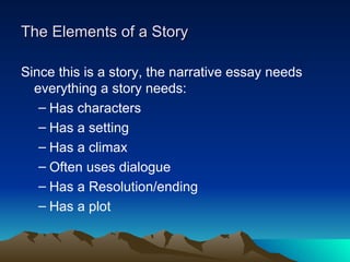 The Elements of a Story Since this is a story, the narrative essay needs everything a story needs: Has characters Has a setting Has a climax Often uses dialogue Has a Resolution/ending Has a plot 
