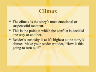 Climax
 The climax is the story’s most emotional or
  suspenseful moment.
 This is the point at which the conflict is decided
  one way or another.
 Reader’s curiosity is at it’s highest at the story’s
  climax. Make your reader wonder, “How is this
  going to turn out?”
 