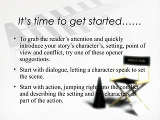 It’s time to get started……
• To grab the reader’s attention and quickly
  introduce your story’s character’s, setting, point of
  view and conflict, try one of these opener
  suggestions.
• Start with dialogue, letting a character speak to set
  the scene.
• Start with action, jumping right into the conflict
  and describing the setting and the characters as
  part of the action.
 