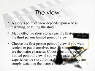 The view
• A story’s point of view depends upon who is
  narrating, or telling the story.
• Many effective short stories use the first-person or
  the third person limited point of view.
• Choose the first-person point of view if you want
  readers to put themselves into the story, as if they
  are the major character. Choose the third-person
  limited point of view if you want readers to
  experience the story from a distance, as if they are
  simply watching the major character.
 