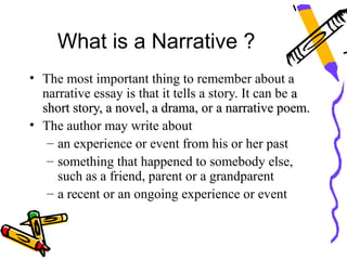 What is a Narrative ?
• The most important thing to remember about a
  narrative essay is that it tells a story. It can be a
  short story, a novel, a drama, or a narrative poem.
• The author may write about
   – an experience or event from his or her past
   – something that happened to somebody else,
     such as a friend, parent or a grandparent
   – a recent or an ongoing experience or event
 