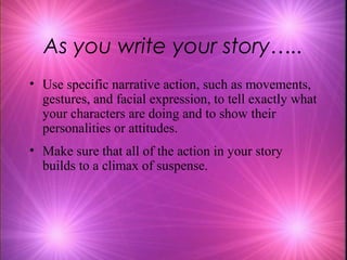As you write your story…..
• Use specific narrative action, such as movements,
  gestures, and facial expression, to tell exactly what
  your characters are doing and to show their
  personalities or attitudes.
• Make sure that all of the action in your story
  builds to a climax of suspense.
 