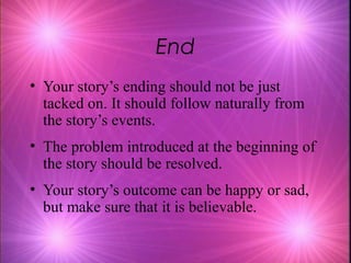 End
• Your story’s ending should not be just
  tacked on. It should follow naturally from
  the story’s events.
• The problem introduced at the beginning of
  the story should be resolved.
• Your story’s outcome can be happy or sad,
  but make sure that it is believable.
 