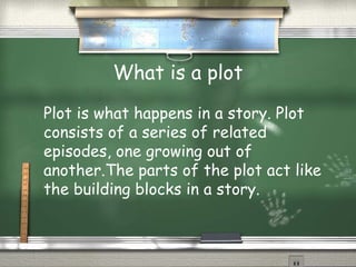 What is a plot
Plot is what happens in a story. Plot
consists of a series of related
episodes, one growing out of
another.The parts of the plot act like
the building blocks in a story.
 