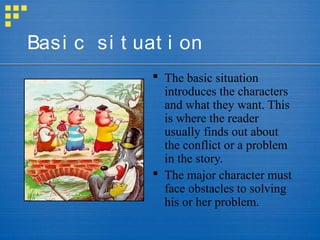 Basi c si t uat i on
               The basic situation
                introduces the characters
                and what they want. This
                is where the reader
                usually finds out about
                the conflict or a problem
                in the story.
               The major character must
                face obstacles to solving
                his or her problem.
 
