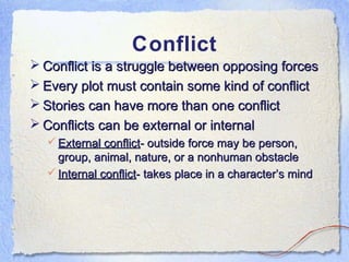 Conflict
 Conflict is a struggle between opposing forces
 Every plot must contain some kind of conflict
 Stories can have more than one conflict
 Conflicts can be external or internal
   External conflict- outside force may be person,
    group, animal, nature, or a nonhuman obstacle
   Internal conflict- takes place in a character’s mind
 