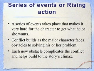Series of events or Rising
          action
• A series of events takes place that makes it
  very hard for the character to get what he or
  she wants.
• Conflict builds as the major character faces
  obstacles to solving his or her problem.
• Each new obstacle complicates the conflict
  and helps build to the story’s climax.
 