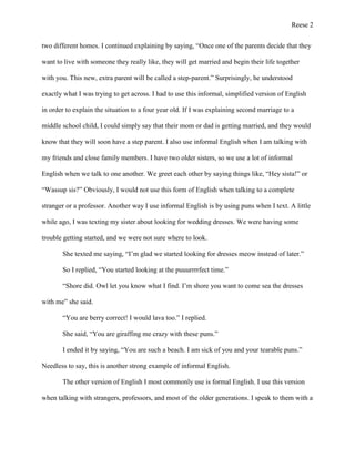 Reese 2
two different homes. I continued explaining by saying, “Once one of the parents decide that they
want to live with someone they really like, they will get married and begin their life together
with you. This new, extra parent will be called a step-parent.” Surprisingly, he understood
exactly what I was trying to get across. I had to use this informal, simplified version of English
in order to explain the situation to a four year old. If I was explaining second marriage to a
middle school child, I could simply say that their mom or dad is getting married, and they would
know that they will soon have a step parent. I also use informal English when I am talking with
my friends and close family members. I have two older sisters, so we use a lot of informal
English when we talk to one another. We greet each other by saying things like, “Hey sista!” or
“Wassup sis?” Obviously, I would not use this form of English when talking to a complete
stranger or a professor. Another way I use informal English is by using puns when I text. A little
while ago, I was texting my sister about looking for wedding dresses. We were having some
trouble getting started, and we were not sure where to look.
She texted me saying, “I’m glad we started looking for dresses meow instead of later.”
So I replied, “You started looking at the puuurrrrfect time.”
“Shore did. Owl let you know what I find. I’m shore you want to come sea the dresses
with me” she said.
“You are berry correct! I would lava too.” I replied.
She said, “You are giraffing me crazy with these puns.”
I ended it by saying, “You are such a beach. I am sick of you and your tearable puns.”
Needless to say, this is another strong example of informal English.
The other version of English I most commonly use is formal English. I use this version
when talking with strangers, professors, and most of the older generations. I speak to them with a

 