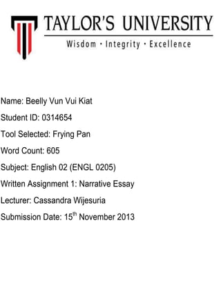 Name: Beelly Vun Vui Kiat
Student ID: 0314654
Tool Selected: Frying Pan
Word Count: 605
Subject: English 02 (ENGL 0205)
Written Assignment 1: Narrative Essay
Lecturer: Cassandra Wijesuria
Submission Date: 15th November 2013

 