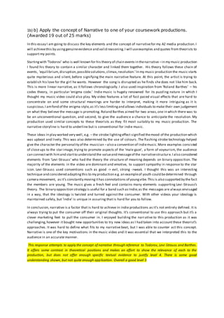 1b) b) Apply the concept of Narrative to one of your coursework productions.
(Awarded 19 out of 25 marks)
In this essay I am going to discuss the key elements and the concept of narrativefor my A2 media production.I
will achievethis by usinggenuineevidence and valid reasoning.I will useexamples and quotes from theorists to
support my points.
Startingwith ‘Todorov’ who is well known for his theory of chain events in thenarrative –in my music production
I found his theory to contain a similar character and linked them together. His theory follows these chain of
events, ‘equilibrium,disruption,possiblesolutions,climax,resolution.’In my music production the music starts
quite mysterious and silent, before signifying the main narrative feature. At this point, the artist is trying to
establish his love for the girl he wants. However the song is disrupted as he finds she does not like him back.
This is more linear narrative, as it follows chronologically. I also used inspiration from ‘Roland Barthes’ – his
codes theory, in particular ‘enigma code.’ Indie music is hugely renowned for its puzzling nature in which I
thought my music video could also play. My video features a lot of fast paced visual effects that are hard to
concentrate on and some structural meanings are harder to interpret, making it more intriguing as it is
suspicious.I amfond of the enigma style,as it’s less limitingand allows individuals to make their own judgement
on what they believe the message is promoting. Roland Barthes aimed for two areas,one in which there was to
be an unconventional question, and second, to give the audience a chance to anticipate the resolution. My
production used similar concepts to these theorists as they fit most suitably to my music production. The
narrative storyline is hard to underline but is conventional for indie music.
These ideas in play worked very well, e.g. – the strobe lightingeffect signified themood of the production which
was upbeat and lively. This was also determined by the use of colours. The flashing strobe technology helped
give the character the personality of the musician –also a convention of indiemusic.More examples consisted
of closeups to the star image, trying to promote aspects of the ‘male gaze’, a form of voyeurism, the audience
can connectwith himand startto understand the valueand messageof the narrativestructure.I also considered
elements from ‘Levi-Strauss’ who had the theory the structure of meaning depends on binary opposition. The
majority of the elements in the video are dominant and emotive, to support sympathy in response to the star
icon. Levi-Strauss used conventions such as good -> evil, strong ->weak. I thought this was an interesting
technique and considered adaptingthis to my production e.g. an exampleof youth could bedetermined through
camera movement, as it’s constantly movingithas connotations of youngvibe.This is also supported by the fact
the members are young. The music gives a fresh feel and contains many elements supporting Levi -Strauss’s
theory. The binary opposition strategy is useful for a band such as Indie;as the messages are always envisaged
in a way, that the ideology is twisted and turned against the consumer. With other videos your ideology is
maintained safely, but ‘indie’ is unique in assuring that is hard for you to follow.
In conclusion, narrative is a factor that is hard to achieve in indie productions as it’s not entirely defined. It is
always trying to put the consumer off their original thoughts. It’s conventional to use this approach but it’s a
clever marketing feet to pull the consumer in. I enjoyed building the narrative to this production as it was
challenging,however it bought new opportunities to try new ideas as I had taken into account these theorist’s
approaches. It was hard to define what fits to my narrative beat, but I was able to counter act this concept.
Narrative is one of the key motivations in the music video and it was essential that we interpreted this to the
audience in an accurate manner.
This response attempts to apply the concept of narrative through reference to Todorov, Levi-Strauss and Barthes.
It offers some contrast in theoretical positions and makes an effort to show the relevance of each to the
production, but does not offer enough specific textual evidence to justify level 4. There is some good
understanding shown, but not quite enough application. Overall a good level 3
 