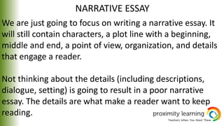 NARRATIVE ESSAY
We are just going to focus on writing a narrative essay. It
will still contain characters, a plot line with a beginning,
middle and end, a point of view, organization, and details
that engage a reader.
Not thinking about the details (including descriptions,
dialogue, setting) is going to result in a poor narrative
essay. The details are what make a reader want to keep
reading.
 